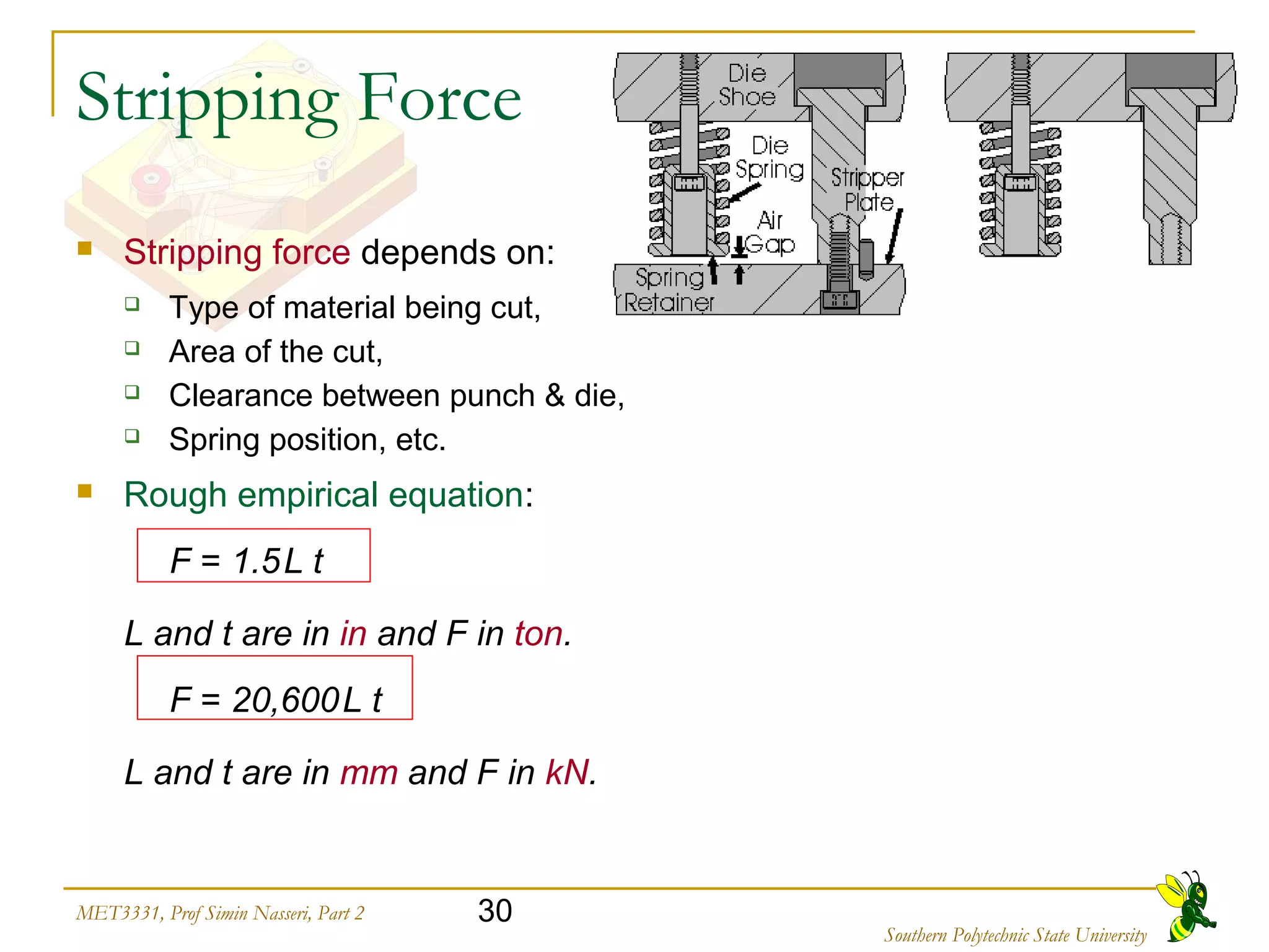 30MET3331, Prof Simin Nasseri, Part 2
Southern Polytechnic State University
Stripping Force
 Stripping force depends on:
 Type of material being cut,
 Area of the cut,
 Clearance between punch & die,
 Spring position, etc.
 Rough empirical equation:
F = 1.5L t
L and t are in in and F in ton.
F = 20,600L t
L and t are in mm and F in kN.
 