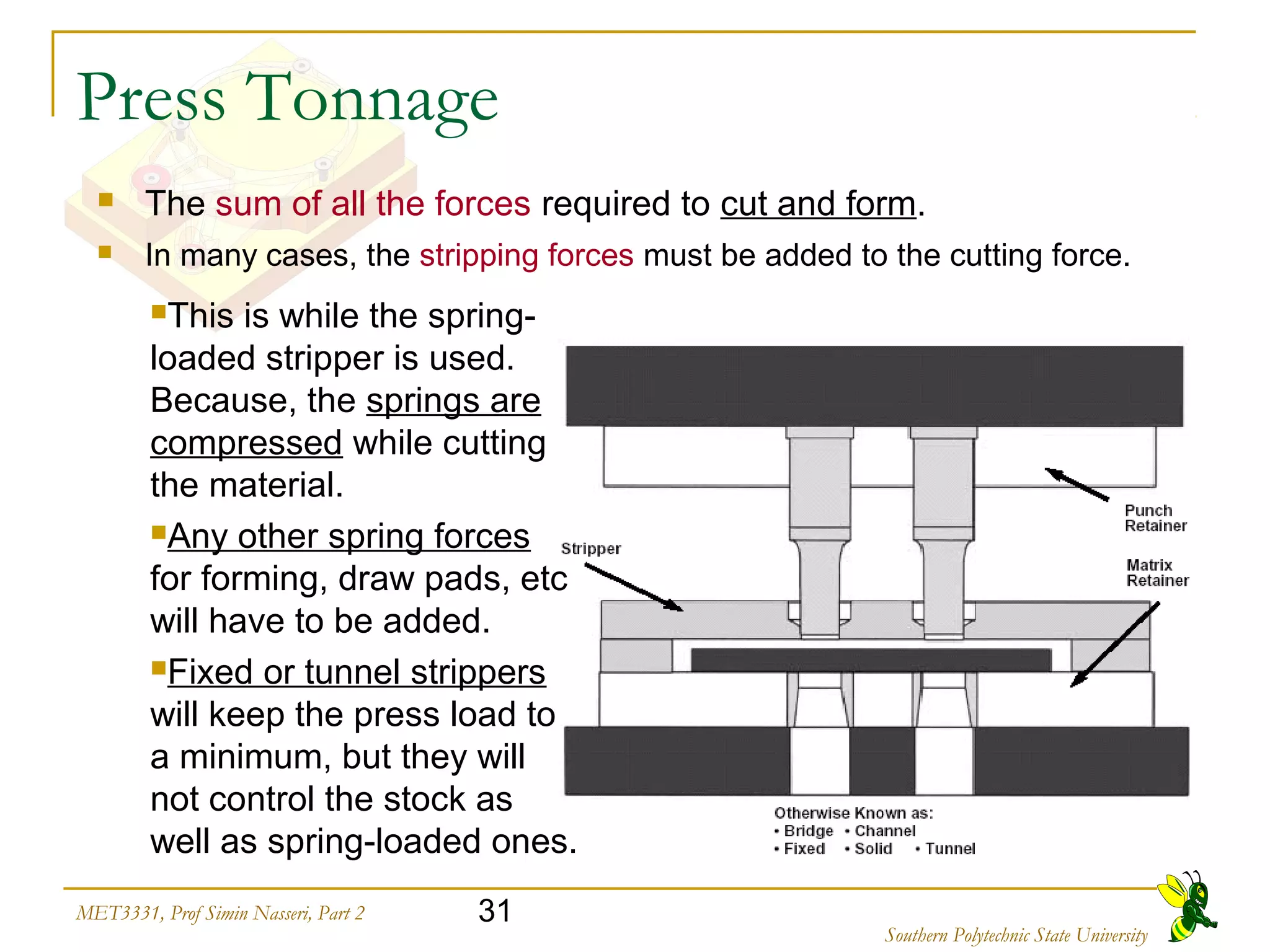 31MET3331, Prof Simin Nasseri, Part 2
Southern Polytechnic State University
Press Tonnage
 The sum of all the forces required to cut and form.
 In many cases, the stripping forces must be added to the cutting force.
This is while the spring-
loaded stripper is used.
Because, the springs are
compressed while cutting
the material.
Any other spring forces
for forming, draw pads, etc
will have to be added.
Fixed or tunnel strippers
will keep the press load to
a minimum, but they will
not control the stock as
well as spring-loaded ones.
 