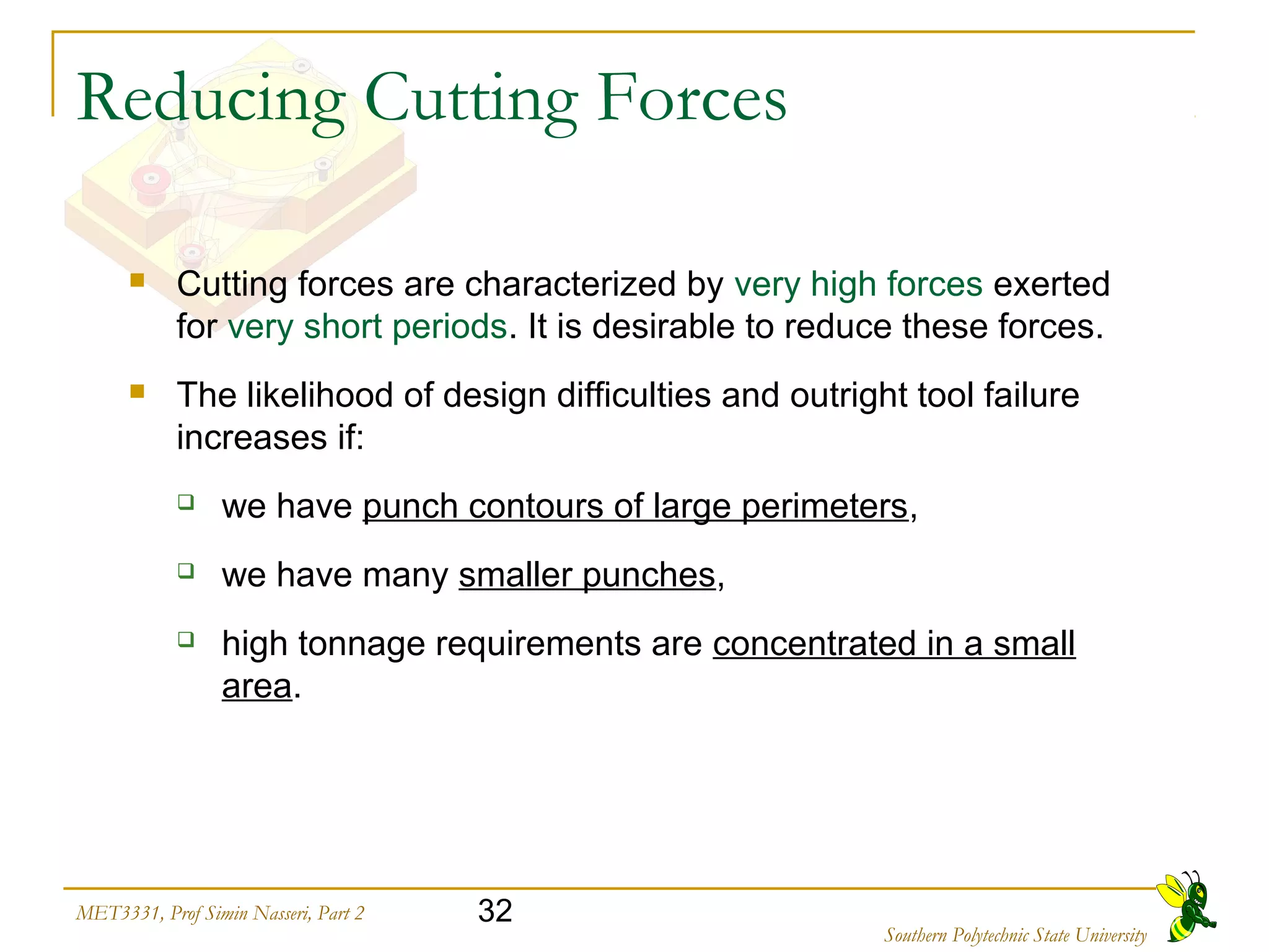 32MET3331, Prof Simin Nasseri, Part 2
Southern Polytechnic State University
Reducing Cutting Forces
 Cutting forces are characterized by very high forces exerted
for very short periods. It is desirable to reduce these forces.
 The likelihood of design difficulties and outright tool failure
increases if:
 we have punch contours of large perimeters,
 we have many smaller punches,
 high tonnage requirements are concentrated in a small
area.
 