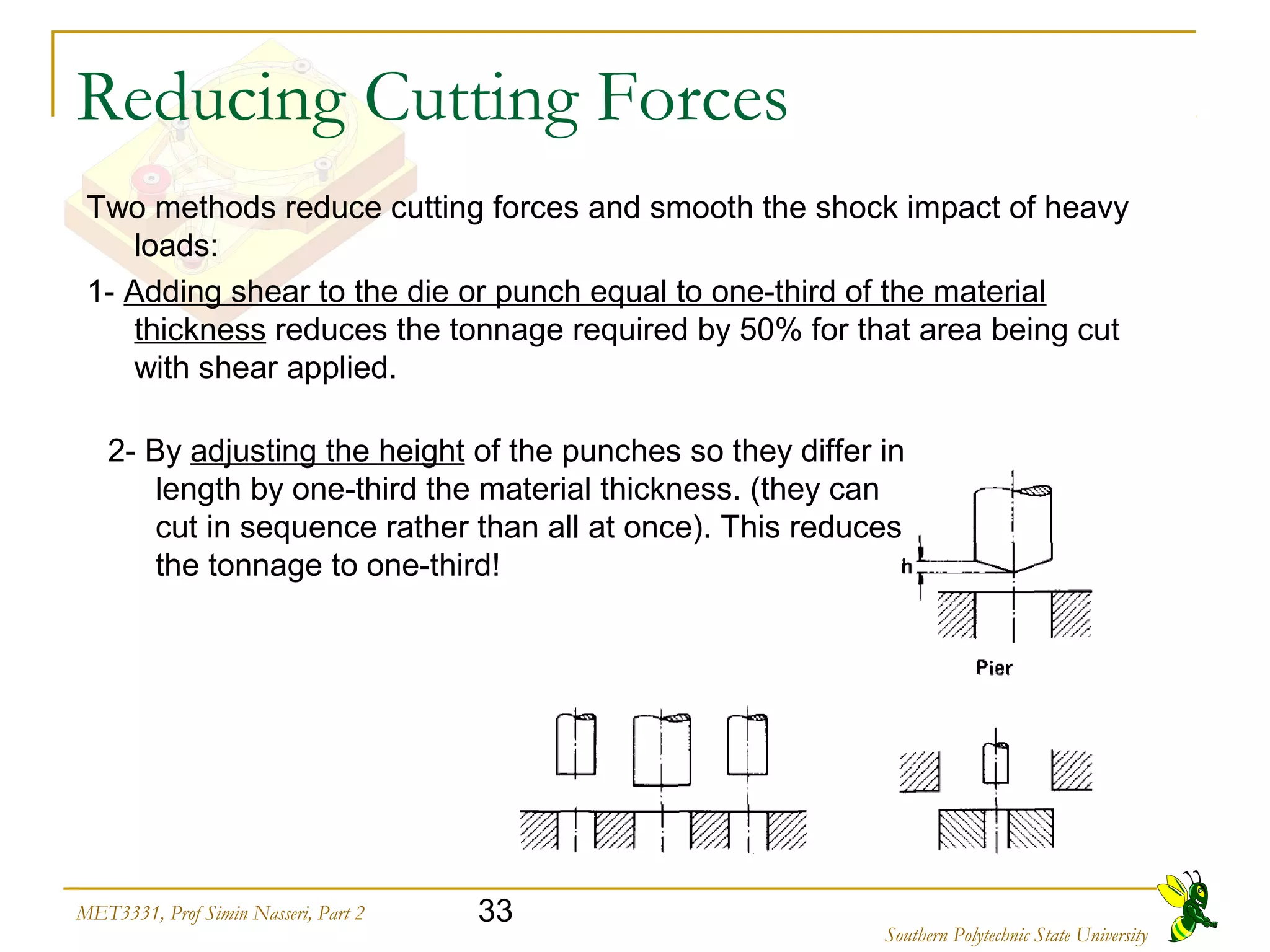 33MET3331, Prof Simin Nasseri, Part 2
Southern Polytechnic State University
Reducing Cutting Forces
Two methods reduce cutting forces and smooth the shock impact of heavy
loads:
1- Adding shear to the die or punch equal to one-third of the material
thickness reduces the tonnage required by 50% for that area being cut
with shear applied.
2- By adjusting the height of the punches so they differ in
length by one-third the material thickness. (they can
cut in sequence rather than all at once). This reduces
the tonnage to one-third!
 