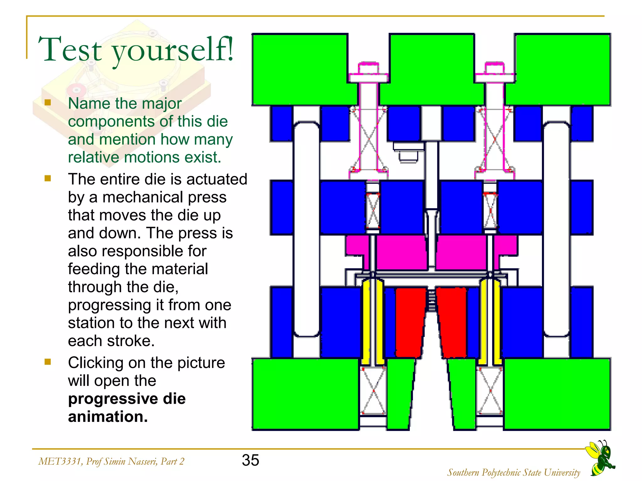 35MET3331, Prof Simin Nasseri, Part 2
Southern Polytechnic State University
Test yourself!
 Name the major
components of this die
and mention how many
relative motions exist.
 The entire die is actuated
by a mechanical press
that moves the die up
and down. The press is
also responsible for
feeding the material
through the die,
progressing it from one
station to the next with
each stroke.
 Clicking on the picture
will open the
progressive die
animation.
 