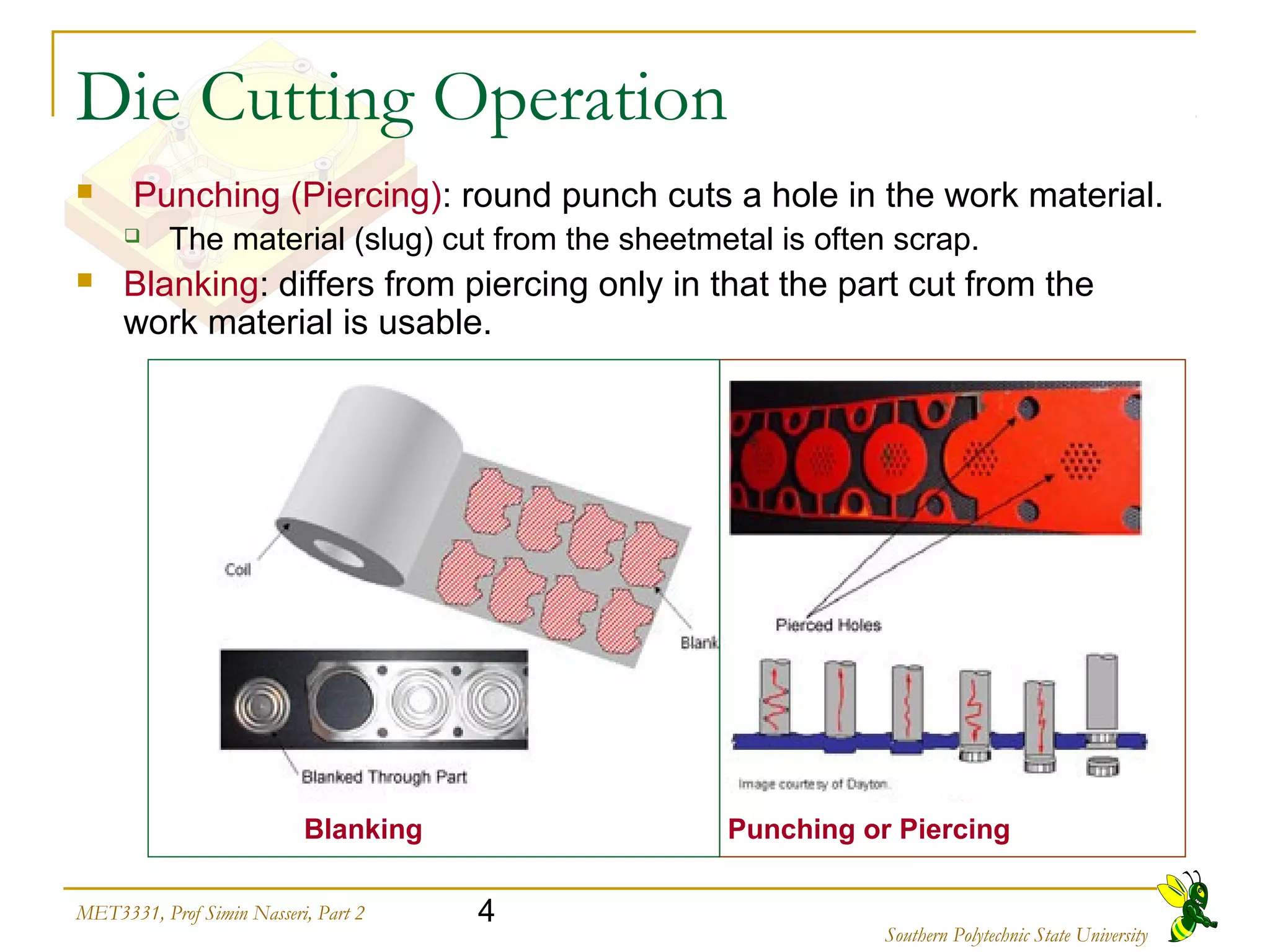 4MET3331, Prof Simin Nasseri, Part 2
Southern Polytechnic State University
Die Cutting Operation
 Punching (Piercing): round punch cuts a hole in the work material.
 The material (slug) cut from the sheetmetal is often scrap.
 Blanking: differs from piercing only in that the part cut from the
work material is usable.
Blanking Punching or Piercing
 