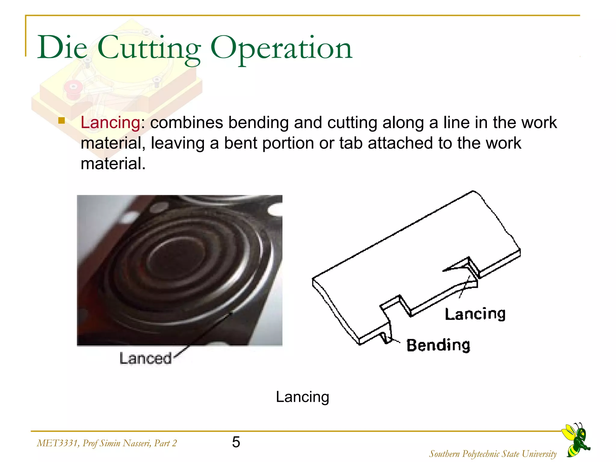 5MET3331, Prof Simin Nasseri, Part 2
Southern Polytechnic State University
Die Cutting Operation
 Lancing: combines bending and cutting along a line in the work
material, leaving a bent portion or tab attached to the work
material.
Lancing
 