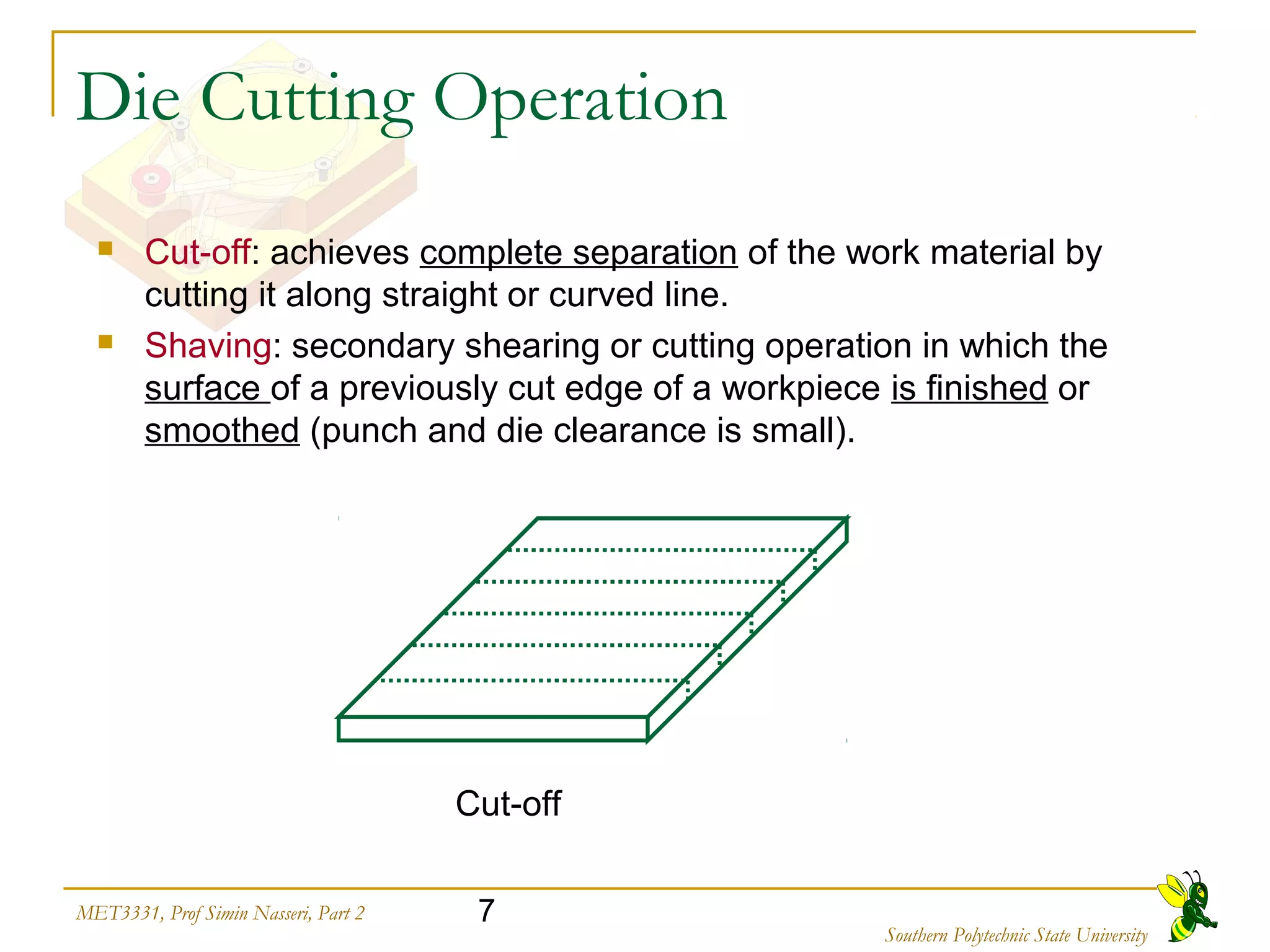 7MET3331, Prof Simin Nasseri, Part 2
Southern Polytechnic State University
Die Cutting Operation
 Cut-off: achieves complete separation of the work material by
cutting it along straight or curved line.
 Shaving: secondary shearing or cutting operation in which the
surface of a previously cut edge of a workpiece is finished or
smoothed (punch and die clearance is small).
Cut-off
 