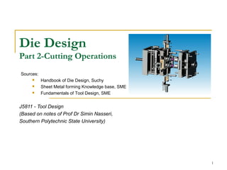 1
Die Design
Part 2-Cutting Operations
J5811 - Tool Design
(Based on notes of Prof Dr Simin Nasseri,
Southern Polytechnic State University)
Sources:
 Handbook of Die Design, Suchy
 Sheet Metal forming Knowledge base, SME
 Fundamentals of Tool Design, SME
 