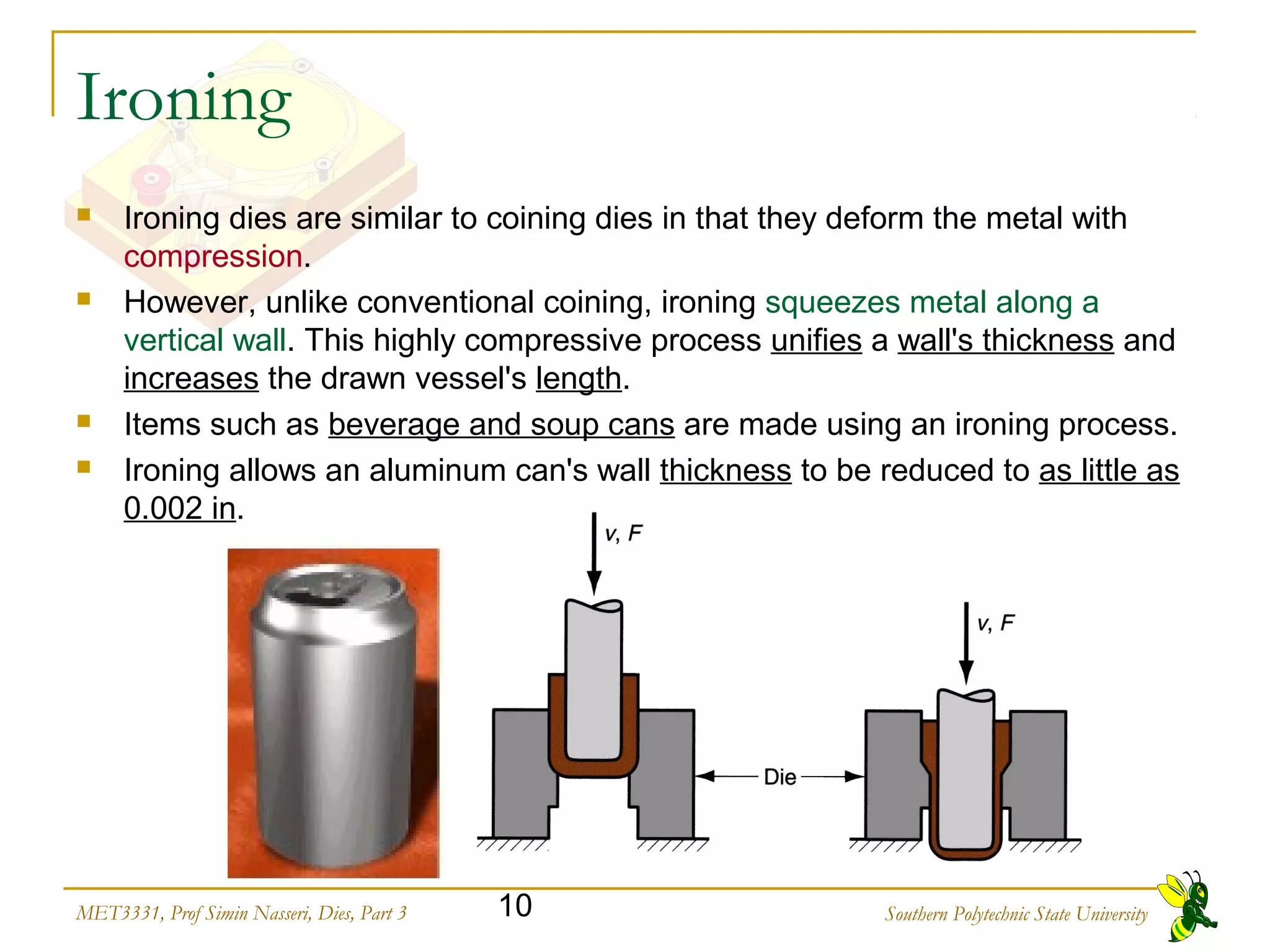 Southern Polytechnic State University10MET3331, Prof Simin Nasseri, Dies, Part 3
Ironing
 Ironing dies are similar to coining dies in that they deform the metal with
compression.
 However, unlike conventional coining, ironing squeezes metal along a
vertical wall. This highly compressive process unifies a wall's thickness and
increases the drawn vessel's length.
 Items such as beverage and soup cans are made using an ironing process.
 Ironing allows an aluminum can's wall thickness to be reduced to as little as
0.002 in.
 