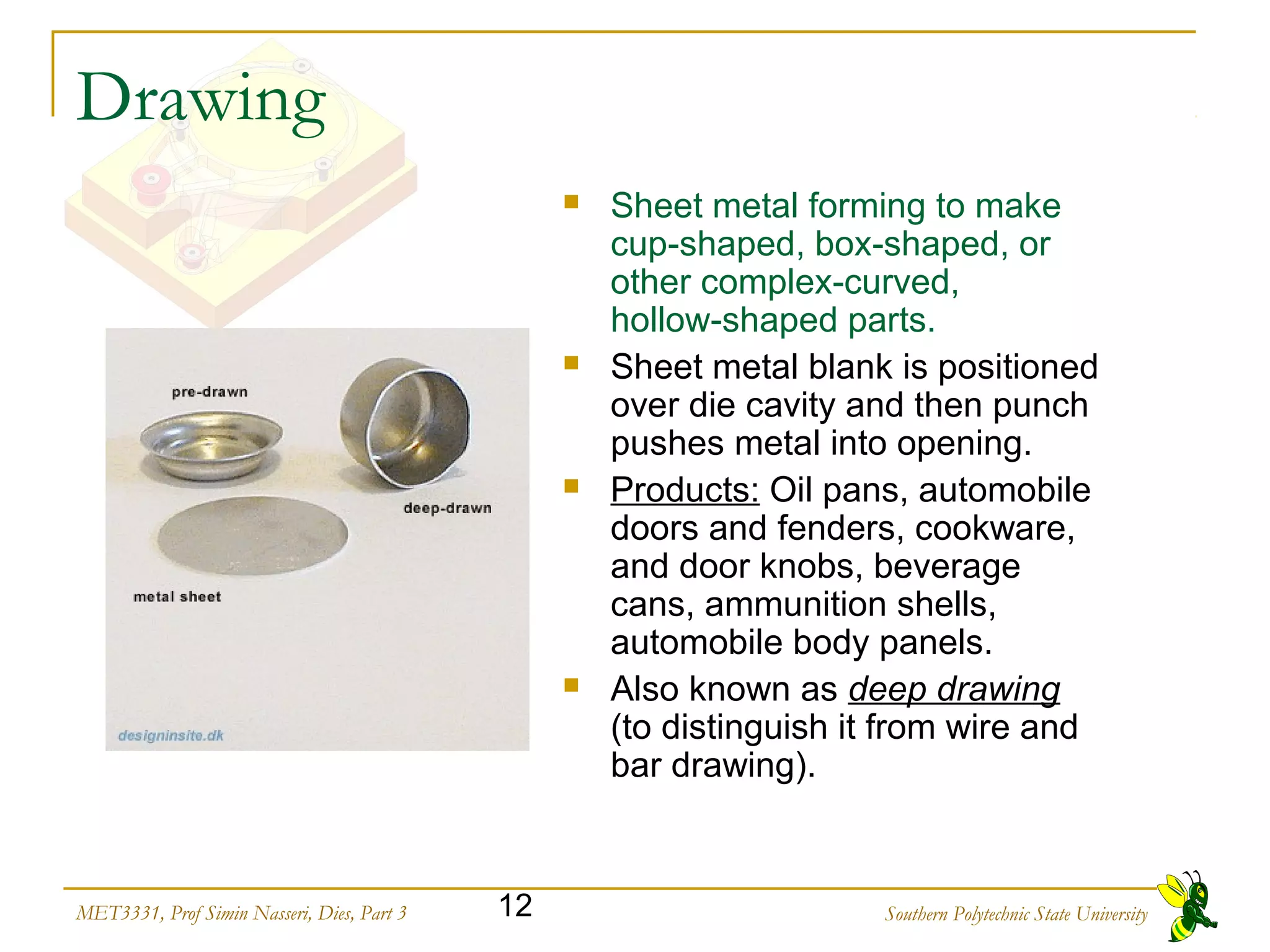Southern Polytechnic State University12MET3331, Prof Simin Nasseri, Dies, Part 3
Drawing
 Sheet metal forming to make
cup shaped, box shaped, or‑ ‑
other complex curved,‑
hollow shaped parts.‑
 Sheet metal blank is positioned
over die cavity and then punch
pushes metal into opening.
 Products: Oil pans, automobile
doors and fenders, cookware,
and door knobs, beverage
cans, ammunition shells,
automobile body panels.
 Also known as deep drawing
(to distinguish it from wire and
bar drawing).
 