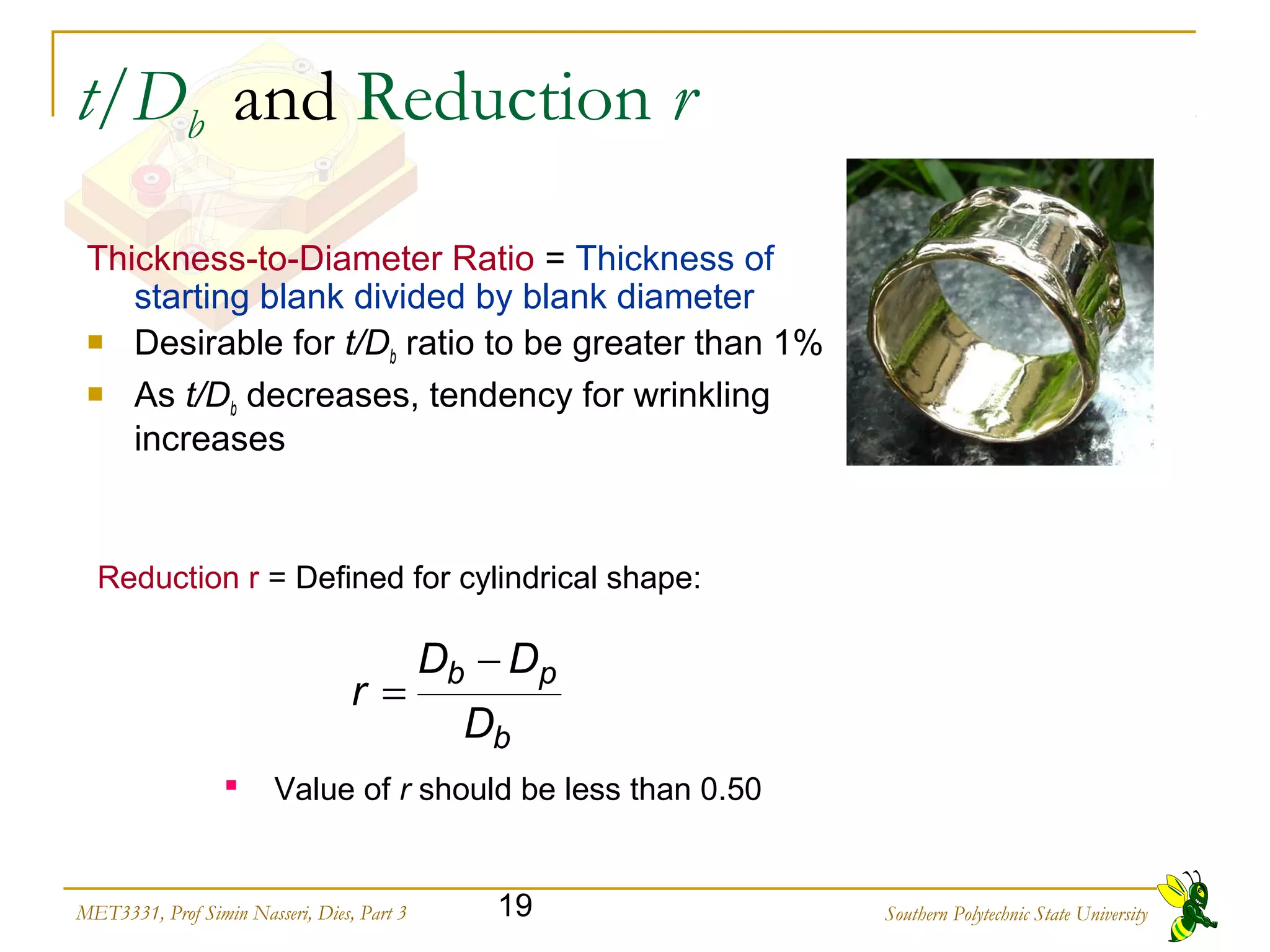 Southern Polytechnic State University19MET3331, Prof Simin Nasseri, Dies, Part 3
t/Db and Reduction r
Thickness to Diameter Ratio‑ ‑ = Thickness of
starting blank divided by blank diameter
 Desirable for t/Db ratio to be greater than 1%
 As t/Db decreases, tendency for wrinkling
increases
Reduction r = Defined for cylindrical shape:
b
pb
D
DD
r
−
=
 Value of r should be less than 0.50
 