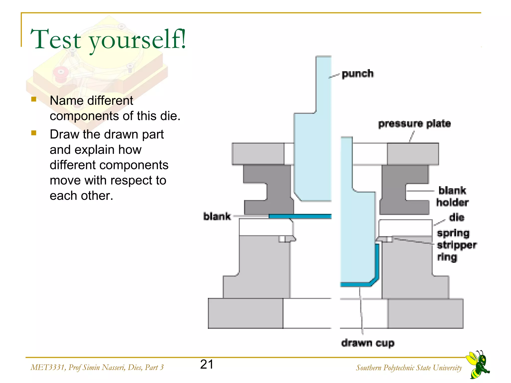 Southern Polytechnic State University21MET3331, Prof Simin Nasseri, Dies, Part 3
Test yourself!
 Name different
components of this die.
 Draw the drawn part
and explain how
different components
move with respect to
each other.
 