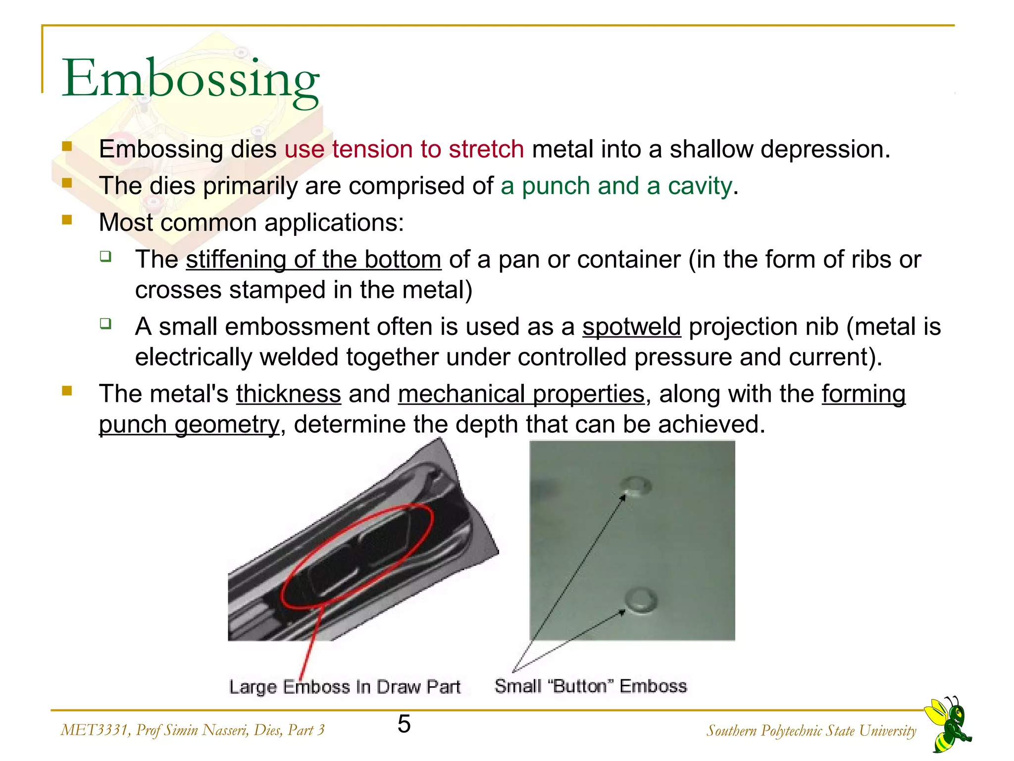 Southern Polytechnic State University5MET3331, Prof Simin Nasseri, Dies, Part 3
Embossing
 Embossing dies use tension to stretch metal into a shallow depression.
 The dies primarily are comprised of a punch and a cavity.
 Most common applications:
 The stiffening of the bottom of a pan or container (in the form of ribs or
crosses stamped in the metal)
 A small embossment often is used as a spotweld projection nib (metal is
electrically welded together under controlled pressure and current).
 The metal's thickness and mechanical properties, along with the forming
punch geometry, determine the depth that can be achieved.
 