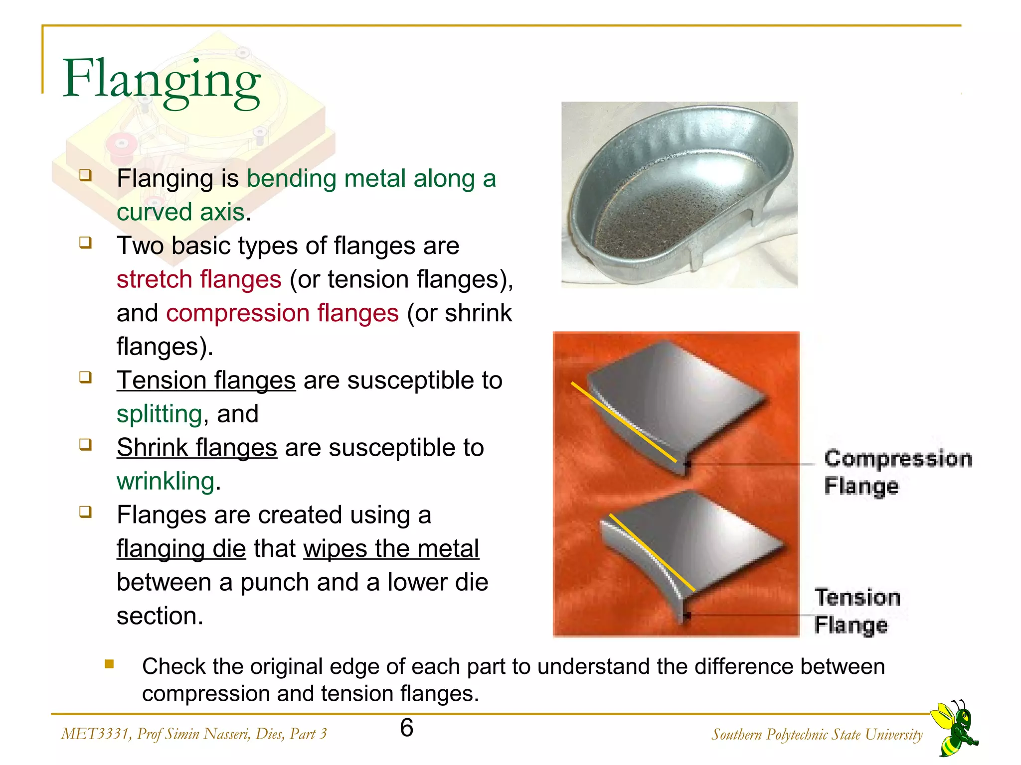 Southern Polytechnic State University6MET3331, Prof Simin Nasseri, Dies, Part 3
Flanging
 Flanging is bending metal along a
curved axis.
 Two basic types of flanges are
stretch flanges (or tension flanges),
and compression flanges (or shrink
flanges).
 Tension flanges are susceptible to
splitting, and
 Shrink flanges are susceptible to
wrinkling.
 Flanges are created using a
flanging die that wipes the metal
between a punch and a lower die
section.
 Check the original edge of each part to understand the difference between
compression and tension flanges.
 