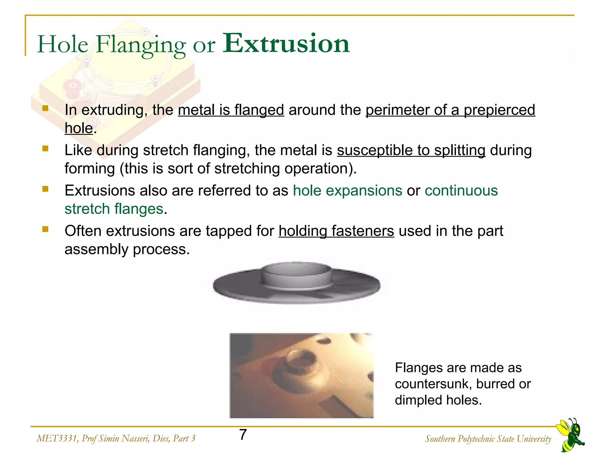 Southern Polytechnic State University7MET3331, Prof Simin Nasseri, Dies, Part 3
 Flanges are made as
countersunk, burred or
dimpled holes.
Hole Flanging or Extrusion
 In extruding, the metal is flanged around the perimeter of a prepierced
hole.
 Like during stretch flanging, the metal is susceptible to splitting during
forming (this is sort of stretching operation).
 Extrusions also are referred to as hole expansions or continuous
stretch flanges.
 Often extrusions are tapped for holding fasteners used in the part
assembly process.
 