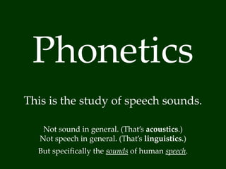 Phonetics 
This is the study of speech sounds. 
Not sound in general. (That’s acoustics.) 
Not speech in general. (That’s linguistics.) 
But specifically the sounds of human speech. 
 