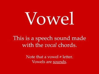 Vowel 
This is a speech sound made 
with the vocal chords. 
Note that a vowel ≠ letter. 
Vowels are sounds. 
 
