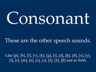 Consonant 
These are the other speech sounds. 
Like [p], [b], [f], [v], [k], [g], [t], [d], [þ], [ð], [x], [γ], 
[l], [r], [m], [n], [s], [z], [š], [ž], [β] and so forth. 
 