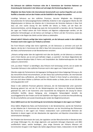 Die Sahraouis der südlichen Provinzen rufen die 4. Kommission der Vereinten Nationen zur 
Anwendung der Autonomie in der Sahara auf und zeigen die Einmischung Algeriens an 
Mitglieder des Rates fordern die internationale Gemeinschaft zum raschen Eingreifen auf, um den 
Konflikt zu beenden und um den Frieden und die Stabilität in der Region herzustellen 
Unzählige Sahraouis aus den südlichen Provinzen, darunter Mitglieder des Königlichen 
Konsultativrates für Saharaangelegenheiten (CORCAS), forderten in der vergangenen Woche die 193 
Mitgliedsstaaten im Rahmen der Arbeiten der 4. Kommission der Vereinten Nationen in New York 
dazu auf, eine rasche Lösung für den Konflikt der Sahara zu finden, auf der Basis der 
Autonomieinitiative, und die Belagerung sowie die Vormundschaft zu beenden, die der Population 
der Lager von Tindouf seitens der Front Polisario und Algeriens aufgezwungen werden, um die 
politischen Verhandlungen um die Sahara zum Gelingen zu führen und den Terrorismus sowie das 
Verbrechen in der Region des Sahels und der Sahara zu bekämpfen. 
Ahmed Lakhrif: Polisario verfügt über keine Legitimität, um die Sahraouis weder in den südlichen 
Provinzen noch in den Lagern von Tindouf zu vertreten 
Die Front Polisario verfügt über keine Legitimität, um die Saharaouis zu vertreten und auch die 
Algerier, die bei der 4. Kommission der UNO in New York intervenieren, hat Ahmed Lakhrif, Mitglied 
des Rates und Parlamentarier an der Beraterkammer versichert. 
„Polisario verfügt weder über die Legitimität noch über die Qualität, um die Saharouis zu vertreten 
und in ihrem Namen, wo sie sich auch befinden mögen, zu sprechen“, hat dieser Abgeordnete der 
Region Laâyoune-Boujdour-Sakia El Hamra und Vizepräsident des Stadtverwaltungsrates der Stadt 
Laâyoune unterstrichen. 
Und „aus dieser Tribüne“ zu bekräftigen, dass Polisario mich keineswegs vertritt, wie sie weder die 
Tausenden Sahraouis in den südlichen Provinzen noch in den Lagern von Tindouf vertritt". 
Überdies zeigte der Parlamentarier die begangene Verfolgung durch diese habgierige Führung an, die 
das menschliche Elend instrumentalisiert, um den Status-Quo aufrechtzuerhalten, die internationale 
Gemeinschaft dazu auffordernd, „die Population von Tindouf in ihrem Kampf zu unterstützen, um 
sich vom Joch dieser Söldner zu befreien und ihre Würde wieder zu finden, derer sie seit 38 Jahren 
verlustig geworden sind". 
Dieser in den südlichen Provinzen geborene Sahraouis, der die Kolonialperiode unter spanischer 
Besatzung gekannt hat und der für die Wiederintegration der Sahara im Mutterland Marokko 
gekämpft hat, sieht in der Autonomie unter Souveränität des Königreichs die Lösung für diesen 
artifiziellen Konflikt, dessen Beilegung eine strategische Notwendigkeit darstellt, die 
ausschlaggebend für den Frieden und für die Stabilität in der Region ist und die eine Herausforderung 
für die wirtschaftliche und soziale Entwicklung der Länder des Maghreb konstituiert. 
Omar Adkhil warnt vor der Verschärfung der terroristischen Ideologien in den Lagern von Tindouf 
Omar Adkhil, Mitglied des Rates und Parlamentarier in der Beraterkammer, warnte die Teilnehmer 
an den Arbeiten der 4. Kommission der Vereinten Nationen, vor der Verschärfung des Phänomens 
des Terrorismus in den Lagern von Tindouf, insbesondere nach zunehmendem Beitreten der 
Studenten in diesen Lagern mit den Absolventen der algerischen und libyschen Universitäten den 
extremistischen Ideologien. 
Der Präsident der Kommission der Justiz, der Legislation und der Menschenrechte im Beraterrat wies 
auf einige Erklärungen hin, die einige algerische und spanische Zeitungen (Expression und ABC) 
veröffentlicht haben, welche bestätigen, „dass einige Elemente der Polisario Allianzen mit 
terroristischen Gruppen in der Region des Sahels abgeschlossen haben, insbesondere mit der AQIM 
 