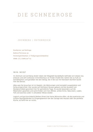 D I E S C H N E E R O S E
J O C H B E R G | Ö S T E R R E I C H
Kaufpreis: auf Anfrage
Balkon/Terrasse: Ja
Parkmöglichkeiten: 2 Tiefgaragenstellplätze
HWB: 27,1 kWh/(m2
*a)
SKI IN - SKI OUT
Im Zentrum von Jochberg direkt neben der Wagstätt Gondelbahn befindet sich dieses neu
erbaute und sehr exklusive 3-Familienhaus im Tiroler Chalet-Stil. Gehen Sie zu Fuß zur
Gondelstation und genießen Sie den Skitag. Ski in Ski out mit höchstem Komfort lautet
hier die Devise.
Alles was Sie brauchen ist im Gepäck, die Wohnungen sind komplett ausgestattet und
fertig eingerichtet. Hier wurde auf höchstem Niveau gebaut und die Auswahl von
Designermöbel garantiert hier für gemütliche Tage. Es wurde besonders auf die
Materialien geachtet und somit finden sich hier Altholz, antike Eiche, Naturstein, Loden,
Fell und weiches Leder in stilvollster Weise wieder.
Logisch und gut durchdacht bleiben Ihnen hier keine Wünsche offen, ob die praktische und
schöne Sportgarderobe im Eingangsbereich bei der Garage des Hauses oder die perfekte
Küche, es fehlt hier an nichts.
W W W . F I R S T K I T Z B U E H E L . C O M
 