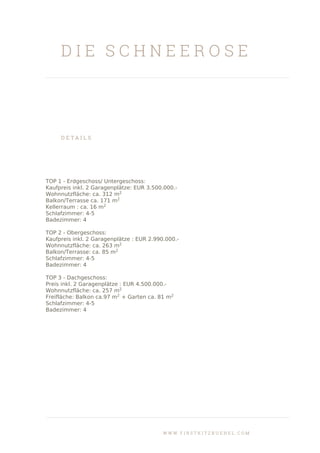 D I E S C H N E E R O S E
D E T A I L S
TOP 1 - Erdgeschoss/ Untergeschoss:
Kaufpreis inkl. 2 Garagenplätze: EUR 3.500.000.-
Wohnnutzfläche: ca. 312 m2
Balkon/Terrasse ca. 171 m2
Kellerraum : ca. 16 m2
Schlafzimmer: 4-5
Badezimmer: 4
TOP 2 - Obergeschoss:
Kaufpreis inkl. 2 Garagenplätze : EUR 2.990.000.-
Wohnnutzfläche: ca. 263 m2
Balkon/Terrasse: ca. 85 m2
Schlafzimmer: 4-5
Badezimmer: 4
TOP 3 - Dachgeschoss:
Preis inkl. 2 Garagenplätze : EUR 4.500.000.-
Wohnnutzfläche: ca. 257 m2
Freifläche: Balkon ca.97 m2
+ Garten ca. 81 m2
Schlafzimmer: 4-5
Badezimmer: 4
W W W . F I R S T K I T Z B U E H E L . C O M
 