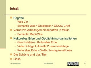 Inhalt
 Begriffe

– Web 2.0
– Semantic Web • Ontologien • CIDOC CRM

 Vernetzte Arbeitsgemeinschaften in Wikis
– Semantic MediaWiki

 Kulturelles Erbe und Gedächtnisorganisationen
– Geschichte(n) • Kulturelles Erbe
– Vielschichtige kulturelle Zusammenhänge
– Kulturelles Erbe • Gedächtnisorganisationen

 Die Schöne und das Tier
 Links
14. November 2008

EVA Berlin 2008

11

 