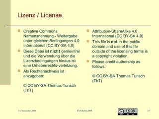 Lizenz / License
 Creative Commons
Namensnennung - Weitergabe
unter gleichen Bedingungen 4.0
International (CC BY-SA 4.0)
 Diese Datei ist nicht gemeinfrei
und die Verwendung über die
Lizenzbedingungen hinaus ist
eine Urheberrechts-verletzung.
 Als Rechtenachweis ist
anzugeben:

 Attribution-ShareAlike 4.0
International (CC BY-SA 4.0)
 This file is not in the public
domain and use of this file
outside of the licensing terms is
a copyright violation.
 Please credit authorship as
follows:

© CC BY-SA Thomas Tunsch
(ThT)

14. November 2008

EVA Berlin 2008

© CC BY-SA Thomas Tunsch
(ThT)

14

 