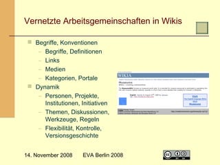  

Vernetzte Arbeitsgemeinschaften in Wikis
 Begriffe, Konventionen
– Begriffe, Definitionen
– Links
– Medien
– Kategorien, Portale
 Dynamik
– Personen, Projekte,
Institutionen, Initiativen
– Themen, Diskussionen,
Werkzeuge, Regeln
– Flexibilität, Kontrolle,
Versionsgeschichte
14. November 2008

EVA Berlin 2008

4

 