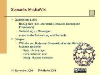  

Semantic MediaWiki
 Qualifizierte Links
– Bezug zum RDF-Standard (Resource Description
Framework)
– Verbindung zu Ontologien
– maschinelle Auswertung und Kontrolle
 Beispiel
– Wilhelm von Bode war Generaldirektor der Königlichen
Museen zu Berlin
• Bode: (Amts-)träger
• Generaldirektor: Amt
• Königl. Museen: Institution

14. November 2008

EVA Berlin 2008

5

 