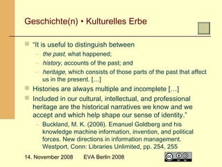  

Geschichte(n) • Kulturelles Erbe
 “It is useful to distinguish between
– the past, what happened;
– history, accounts of the past; and
– heritage, which consists of those parts of the past that affect
us in the present. […]

 Histories are always multiple and incomplete […]
 Included in our cultural, intellectual, and professional
heritage are the historical narratives we know and we
accept and which help shape our sense of identity.”
– Buckland, M. K. (2006). Emanuel Goldberg and his
knowledge machine information, invention, and political
forces. New directions in information management.
Westport, Conn: Libraries Unlimited, pp. 254, 255
14. November 2008

EVA Berlin 2008

6

 