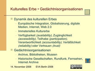  

Kulturelles Erbe • Gedächtnisorganisationen
 Dynamik des kulturellen Erbes
– Europäische Integration, Globalisierung, digitale
Medien, Internet, Web 2.0
– Immaterielles Kulturerbe
– Verfügbarkeit (availability), Zugänglichkeit
(accessibility), Teilhabe (participation),
Verantwortlichkeit (accountability), Verläßlichkeit
(reliability) oder Vertrauen (trust)

 Gedächtnisorganisationen
– Archive, Bibliotheken, Museen
– Historische Gesellschaften, Rundfunk, Fernsehen,
Internet Archive
14. November 2008

EVA Berlin 2008

8

 