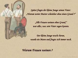 Später fragte der kleine Junge seinen Vater:  „Warum weint Mutter scheinbar ohne einen Grund ?“ „ Alle Frauen weinen ohne Grund,“ war alles, was sein Vater sagen konnte. Der kleine Junge wuchs heran,  wurde ein Mann und fragte sich immer noch. Warum Frauen weinen  ?   www.caprice-home.eu 