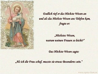 Endlich rief er das Höchste Wesen an und als das Höchste Wesen ans Telefon kam, fragte er: „ Als ich die Frau schuf, musste sie etwas Besonderes sein.“ Das Höchste Wesen sagte:   „ Höchstes Wesen,  warum weinen Frauen so leicht?“ www.caprice-home.eu 