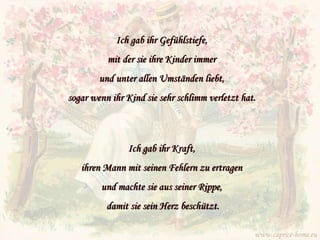 Ich gab ihr Gefühlstiefe,  mit der sie ihre Kinder immer  und unter allen Umständen liebt,  sogar wenn ihr Kind sie sehr schlimm verletzt hat.   Ich gab ihr Kraft,  ihren Mann mit seinen Fehlern zu ertragen  und machte sie aus seiner Rippe,  damit sie sein Herz beschützt. www.caprice-home.eu 