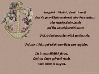 Ich gab ihr Weisheit, damit sie weiß,  dass ein guter Ehemann niemals seine Frau verletzt,  aber manchmal ihre Stärke und ihre Entschlossenheit testet. Und sie doch unerschütterlich zu ihm steht.   Die ist ausschließlich für sie,  damit sie davon gebrauch macht, wann immer es nötig ist. www.caprice-home.eu Und zum Schluss gab ich ihr eine Träne zum vergießen. 