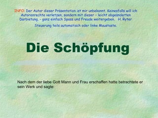 INFO: Der Autor dieser Präsentation ist mir unbekannt. Keinesfalls will ich
   Autorenrechte verletzen, sondern mit dieser – leicht abgeänderten
  Darbietung, - ganz einfach Spass und Freude weitergeben. H. Ryter
            Steuerung teils automatisch oder linke Maustaste.




       Die Schöpfung

 Nach dem der liebe Gott Mann und Frau erschaffen hatte betrachtete er
 sein Werk und sagte:
 