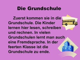 Die Grundschule
   Zuerst kommen sie in die
Grundschule. Die Kinder
lernen hier lesen, schreiben
und rechnen. In vielen
Grundschulen lernt man auch
eine Fremdsprache. In der
feerten Klasse ist die
Grundschule zu ende.
 