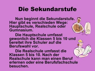 Die Sekundarstufe
    Nun beginnt die Sekundarstufe.
Hier gibt es verschieden Wege:
Hauptschule, Realschule oder
Gumnasium.
    Die Hauptschule umfasst
gewonlich die Klassen 5 bis 10 und
bereitet ihre Schuler auf die
Berufswahl vor.
    Die Realschule umfasst die
Klassen 5 bis 10. Nach der
Realschule kann man einen Beruf
erlernen oder eine Berufsfachschule
besuchen.
 