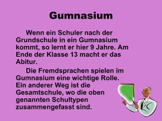 Gumnasium
   Wenn ein Schuler nach der
Grundschule in ein Gumnasium
kommt, so lernt er hier 9 Jahre. Am
Ende der Klasse 13 macht er das
Abitur.
   Die Fremdsprachen spielen im
Gumnasium eine wichtige Rolle.
Ein anderer Weg ist die
Gesamtschule, wo die oben
genannten Schultypen
zusammengefasst sind.
 