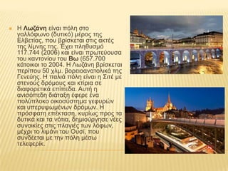    Ζ Λωζάνη είλαη πόιε ζην
    γαιιόθσλν (δπηηθό) κέξνο ηεο
    Διβεηίαο, πνπ βξίζθεηαη ζηηο αθηέο
    ηεο ιίκλεο ηεο. Έρεη πιεζπζκό
    117.744 (2006) θαη είλαη πξσηεύνπζα
    ηνπ θαληνλίνπ ηνπ Βω (657.700
    θάηνηθνη ην 2004. Ζ Λσδάλε βξίζθεηαη
    πεξίπνπ 50 ρικ. βνξεηναλαηνιηθά ηεο
    Γελεύεο. Ζ παιηά πόιε είλαη ε ΢ηηέ κε
    ζηελνύο δξόκνπο θαη θηίξηα ζε
    δηαθνξεηηθά επίπεδα. Απηή ε
    αληζόπεδε δηάηαμε έθεξε έλα
    πνιύπινθν νηθνζύζηεκα γεθπξώλ
    θαη ππεξπςσκέλσλ δξόκσλ. Ζ
    πξόζθαηε επέθηαζε, θπξίσο πξνο ηα
    δπηηθά θαη ηα λόηηα, δεκηνύξγεζε λέεο
    ζπλνηθίεο ζηηο πιαγηέο ησλ ιόθσλ,
    κέρξη ην ιηκάλη ηνπ Οπζί, πνπ
    ζπλδέεηαη κε ηελ πόιε κέζσ
    ηειεθεξίθ.
 