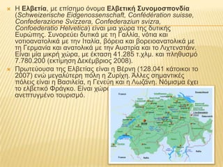    Ζ Ελβεηία, κε επίζεκν όλνκα Ελβεηική Συνομοζπονδία
    (Schweizerische Eidgenossenschaft, Confédération suisse,
    Confederazione Svizzera, Confederaziun svizra,
    Confoederatio Helvetica) είλαη κηα ρώξα ηεο δπηηθήο
    Δπξώπεο. ΢πλνξεύεη δπηηθά κε ηε Γαιιία, λόηηα θαη
    λνηηναλαηνιηθά κε ηελ Ηηαιία, βόξεηα θαη βνξεηναλαηνιηθά κε
    ηε Γεξκαλία θαη αλαηνιηθά κε ηελ Απζηξία θαη ην Ληρηελζηάηλ.
    Δίλαη κία κηθξή ρώξα, κε έθηαζε 41.285 η.ρικ. θαη πιεζπζκό
    7.780.200 (εθηίκεζε Γεθέκβξηνο 2008).
   Πξσηεύνπζα ηεο Διβεηίαο είλαη ε Βέξλε (128.041 θάηνηθνη ην
    2007) ελώ κεγαιύηεξε πόιε ε Επξίρε. Άιιεο ζεκαληηθέο
    πόιεηο είλαη ε Βαζηιεία, ε Γελεύε θαη ε Λσδάλε. Νόκηζκα έρεη
    ην ειβεηηθό Φξάγθν. Δίλαη ρώξα κε πςειό βηνηηθό επίπεδν θαη
    αλεπηπγκέλν ηνπξηζκό.
 