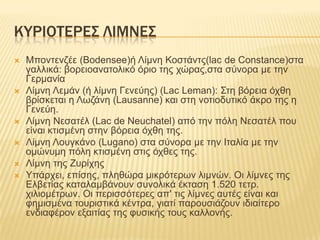 ΚΤΡΙΟΣΕΡΕ΢ ΛΙΜΝΕ΢
   Μπνληελδέε (Bodensee)ή Λίκλε Κνζηάληο(lac de Constance)ζηα
    γαιιηθά: βνξεηναλαηνιηθό όξην ηεο ρώξαο,ζηα ζύλνξα κε ηελ
    Γεξκαλία
   Λίκλε Λεκάλ (ή ιίκλε Γελεύεο) (Lac Leman): ΢ηε βόξεηα όρζε
    βξίζθεηαη ε Λσδάλε (Lausanne) θαη ζηε λνηηνδπηηθό άθξν ηεο ε
    Γελεύε.
   Λίκλε Νεζαηέι (Lac de Neuchatel) από ηελ πόιε Νεζαηέι πνπ
    είλαη θηηζκέλε ζηελ βόξεηα όρζε ηεο.
   Λίκλε Λνπγθάλν (Lugano) ζηα ζύλνξα κε ηελ Ηηαιία κε ηελ
    νκώλπκε πόιε θηηζκέλε ζηηο όρζεο ηεο.
   Λίκλε ηεο Επξίρεο
   Τπάξρεη, επίζεο, πιεζώξα κηθξόηεξσλ ιηκλώλ. Οη ιίκλεο ηεο
    Διβεηίαο θαηαιακβάλνπλ ζπλνιηθά έθηαζε 1.520 ηεηξ.
    ρηιηνκέηξσλ. Οη πεξηζζόηεξεο απ' ηηο ιίκλεο απηέο είλαη θαη
    θεκηζκέλα ηνπξηζηηθά θέληξα, γηαηί παξνπζηάδνπλ ηδηαίηεξν
    ελδηαθέξνλ εμαηηίαο ηεο θπζηθήο ηνπο θαιινλήο.
 