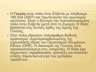    Ζ Γενεύη είλαη πόιε ζηελ Διβεηία κε πιεζπζκό
    185.524 (2007) θαη πξσηεύνπζα ηνπ νκώλπκνπ
    θαληνλίνπ. Δίλαη ε δεύηεξε πην ππθλνθαηνηθεκέλε
    πόιε ζηελ Διβεηία (κεηά από ηε Επξίρε). Ζ πόιε
    βξίζθεηαη ζηηο δπηηθέο όρζεο ηεο ιίκλεο ηεο
    Γελεύεο.
   ΢ηελ πόιε εδξεύνπλ πνιπάξηζκνη δηεζλείο
    νξγαληζκνί, ζπκπεξηιακβαλνκέλεο ηεο
    επξσπατθήο έδξαο ηνπ Οξγαληζκνύ Ζλσκέλσλ
    Δζλώλ (ΟΖΔ). Ζ νηθνλνκία ηεο Γελεύεο είλαη
    πξνζαλαηνιηζκέλε ζηηο ππεξεζίεο. Ζ πόιε έρεη
    ζεκαληηθέο παξαδνζηαθέο ηξάπεδεο θαη απνηειεί
    επίζεο ζεκαληηθό θέληξν ηνπ εκπνξίνπ
    πξντόλησλ.
 