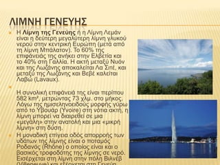 ΛΙΜΝΗ ΓΕΝΕΤΗ΢
   Ζ Λίμνη ηης Γενεύης ή ε Λίκλε Λεκάλ
    είλαη ε δεύηεξε κεγαιύηεξε ιίκλε γιπθνύ
    λεξνύ ζηελ θεληξηθή Δπξώπε (κεηά από
    ηε ιίκλε Μπάιαηνλ). Σν 60% ηεο
    επηθάλεηάο ηεο αλήθεη ζηελ Διβεηία θαη
    ην 40% ζηε Γαιιία. Ζ αθηή κεηαμύ Νπόλ
    θαη ηεο Λσδάλεο απνθαιείηαη Λα ΢ηηέ, θαη
    κεηαμύ ηεο Λσδάλεο θαη Βεβέ θαιείηαη
    Λαβώ (Lavaux).

    Ζ ζπλνιηθή επηθάλεηά ηεο είλαη πεξίπνπ
    582 km², κεηξώληαο 73 ρικ. ζην κήθνο.
    Λόγσ ηεο εκηζειελνεηδνύο κνξθήο γύξσ
    από ην Τβνπάξ (Yvoire) ζηε λόηηα αθηή, ε
    ιίκλε κπνξεί λα δηαηξεζεί ζε κηα
    «κεγάιε» ζηελ αλαηνιή θαη κηα «κηθξή
    ιίκλε» ζηε δύζε.
   Ζ κνλαδηθή επίγεηα νδόο απνξξνήο ησλ
    πδάησλ ηεο ιίκλεο είλαη ν πνηακόο
    Ρνδαλόο (Rhône) ν νπνίνο είλαη θαη ν
    βαζηθόο ηξνθνδόηεο ηεο ιίκλεο ζε λεξό.
    Δηζέξρεηαη ζηε ιίκλε ζηελ πόιε Βηιλέβ
 