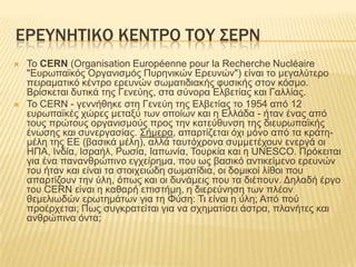 ΕΡΕΤΝΗΣΙΚΟ ΚΕΝΣΡΟ ΣΟΤ ΢ΕΡΝ
   To CERN (Organisation Européenne pour la Recherche Nucléaire
    "Δπξσπατθόο Οξγαληζκόο Ππξεληθώλ Δξεπλώλ") είλαη ην κεγαιύηεξν
    πεηξακαηηθό θέληξν εξεπλώλ ζσκαηηδηαθήο θπζηθήο ζηνλ θόζκν.
    Βξίζθεηαη δπηηθά ηεο Γελεύεο, ζηα ζύλνξα Διβεηίαο θαη Γαιιίαο.
   Σν CERN - γελλήζεθε ζηε Γελεύε ηεο Διβεηίαο ην 1954 από 12
    επξσπατθέο ρώξεο κεηαμύ ησλ νπνίσλ θαη ε Διιάδα - ήηαλ έλαο από
    ηνπο πξώηνπο νξγαληζκνύο πξνο ηελ θαηεύζπλζε ηεο δηεπξσπατθήο
    έλσζεο θαη ζπλεξγαζίαο. ΢ήκεξα, απαξηίδεηαη όρη κόλν από ηα θξάηε-
    κέιε ηεο ΔΔ (βαζηθά κέιε), αιιά ηαπηόρξνλα ζπκκεηέρνπλ ελεξγά νη
    ΖΠΑ, Ηλδία, Ηζξαήι, Ρσζία, Ηαπσλία, Σνπξθία θαη ε UNESCO. Πξόθεηηαη
    γηα έλα παλαλζξώπηλν εγρείξεκα, πνπ σο βαζηθό αληηθείκελν εξεπλώλ
    ηνπ ήηαλ θαη είλαη ηα ζηνηρεηώδε ζσκαηίδηα, νη δνκηθνί ιίζνη πνπ
    απαξηίδνπλ ηελ ύιε, όπσο θαη νη δπλάκεηο πνπ ηα δηέπνπλ. Γειαδή έξγν
    ηνπ CERN είλαη ε θαζαξή επηζηήκε, ε δηεξεύλεζε ησλ πιένλ
    ζεκειησδώλ εξσηεκάησλ γηα ηε Φύζε: Ση είλαη ε ύιε; Από πνύ
    πξνέξρεηαη; Πσο ζπγθξαηείηαη γηα λα ζρεκαηίζεη άζηξα, πιαλήηεο θαη
    αλζξώπηλα όληα;
 