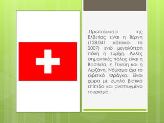 Πρωτεύουσα          της
Ελβετίας είναι η Βέρνη
(128.041   κάτοικοι   το
2007) ενώ μεγαλύτερη
πόλη η Ζυρίχη. Άλλες
σημαντικές πόλεις είναι η
Βασιλεία, η Γενεύη και η
Λωζάνη. Νόμισμα έχει το
ελβετικό Υράγκο. Είναι
χώρα με υψηλό βιοτικό
επίπεδο και ανεπτυγμένο
τουρισμό.
 