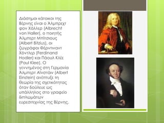 Διάσημοι κάτοικοι της
Βέρνης είναι ο Άλμπρεχτ
φον Φάλλερ (Albrecht
von Haller), ο ποιητής
Άλμπερτ Μπίτσιους
(Albert Bitzius), οι
ζωγράφοι Υέρντιναντ
Φόντλερ (Ferdinand
Hodler) και Πάουλ Κλέε
(Paul Klee). Ο
γεννημένος στη Γερμανία
Άλμπερτ Αϊνστάιν (Albert
Einstein) ανέπτυξε τη
θεωρία της σχετικότητας
όταν δούλευε ως
υπάλληλος στο γραφείο
διπλωμάτων
ευρεσιτεχνίας της Βέρνης.
 