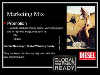 Marketing Mix


Promotion

Current Campaign: Global Warming Ready
They are known for their socially and politically
racy ad campaigns

www.diesel.com

~Promote products mainly online www.diesel.com
and in high-end magazines such as:
Elle
Vogue

 