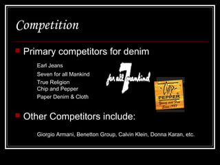 Competition


Primary competitors for denim
Earl Jeans
Seven for all Mankind
True Religion
Chip and Pepper
Paper Denim & Cloth



Other Competitors include:
Giorgio Armani, Benetton Group, Calvin Klein, Donna Karan, etc.

 