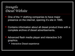 Strengths

Diesel Website


One of the 1st clothing companies to have major
presence on the internet, opening it’s site in 1995.



Contains information about all diesel product lines with a
complete archive of diesel advertisements.



Advanced flash media player and interactive 3-D
graphics.


Interactive Diesel experience

 