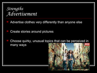 Strengths

Advertisement


Advertise clothes very differently than anyone else



Create stories around pictures



Choose quirky, unusual topics that can be perceived in
many ways

 