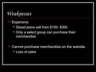 Weaknesses


Expensive
 Diesel jeans sell from $100- $300
 Only a select group can purchase their
merchandise



Cannot purchase merchandise on the website
 Loss of sales

 