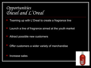 Opportunities

Diesel and L’Oreal


Teaming up with L’Oreal to create a fragrance line



Launch a line of fragrance aimed at the youth market



Attract possible new customers



Offer customers a wider variety of merchandise



Increase sales

 